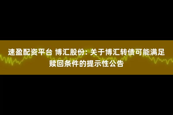 速盈配资平台 博汇股份: 关于博汇转债可能满足赎回条件的提示性公告
