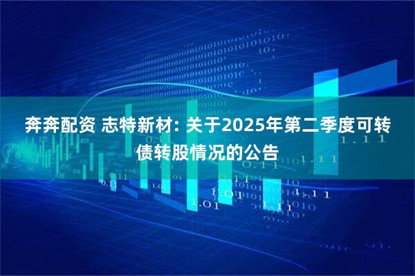 奔奔配资 志特新材: 关于2025年第二季度可转债转股情况的公告