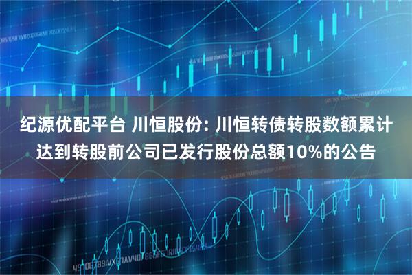 纪源优配平台 川恒股份: 川恒转债转股数额累计达到转股前公司已发行股份总额10%的公告