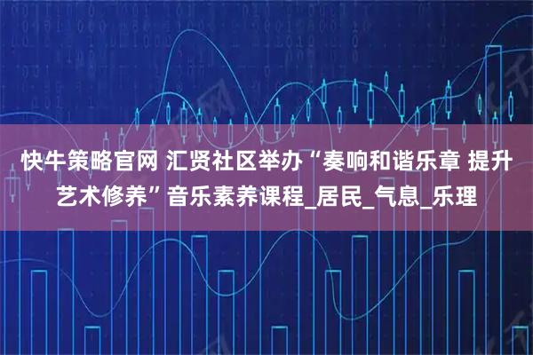 快牛策略官网 汇贤社区举办“奏响和谐乐章 提升艺术修养”音乐素养课程_居民_气息_乐理