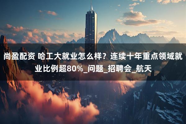 尚盈配资 哈工大就业怎么样？连续十年重点领域就业比例超80%_问题_招聘会_航天