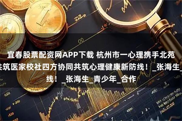 宜春股票配资网APP下载 杭州市一心理携手北苑教育集团，共筑医家校社四方协同共筑心理健康新防线！_张海生_青少年_合作