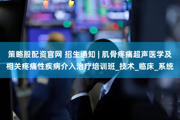 策略股配资官网 招生通知 | 肌骨疼痛超声医学及相关疼痛性疾病介入治疗培训班_技术_临床_系统