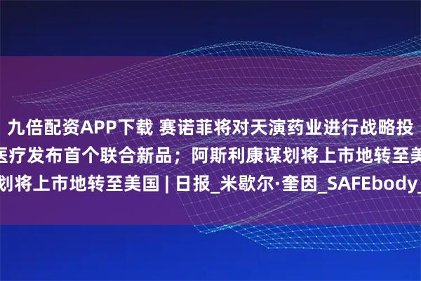 九倍配资APP下载 赛诺菲将对天演药业进行战略投资；复星诊断与西门子医疗发布首个联合新品；阿斯利康谋划将上市地转至美国 | 日报_米歇尔·奎因_SAFEbody_公司