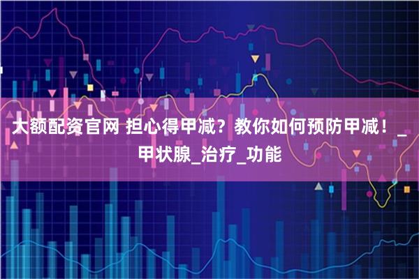 大额配资官网 担心得甲减？教你如何预防甲减！_甲状腺_治疗_功能