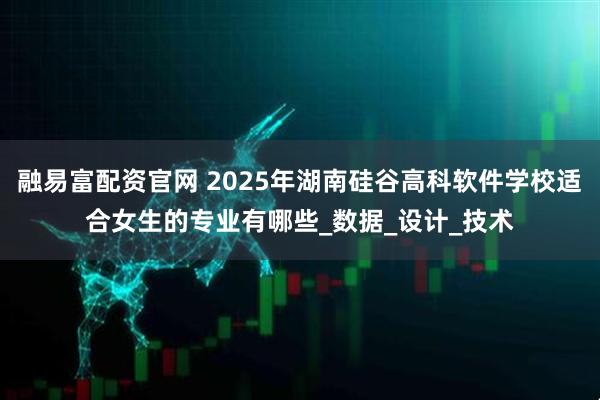 融易富配资官网 2025年湖南硅谷高科软件学校适合女生的专业有哪些_数据_设计_技术
