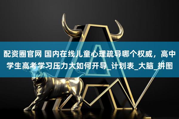 配资圈官网 国内在线儿童心理疏导哪个权威，高中学生高考学习压力大如何开导_计划表_大脑_拼图