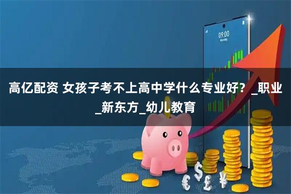 高亿配资 女孩子考不上高中学什么专业好？_职业_新东方_幼儿教育
