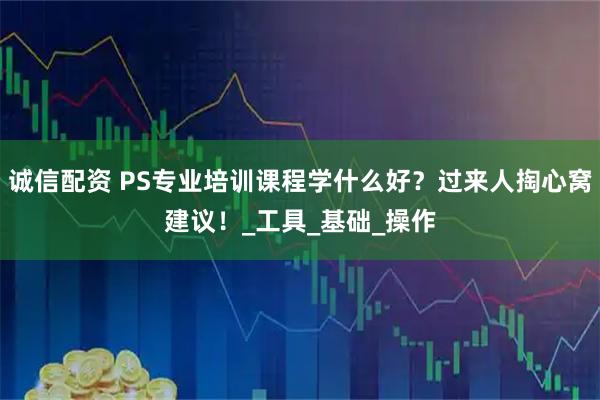 诚信配资 PS专业培训课程学什么好？过来人掏心窝建议！_工具_基础_操作