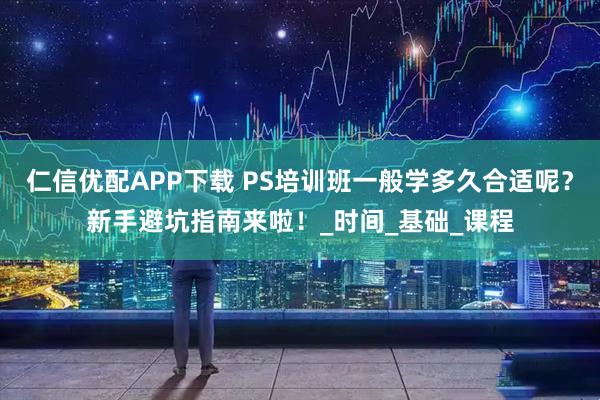 仁信优配APP下载 PS培训班一般学多久合适呢？新手避坑指南来啦！_时间_基础_课程