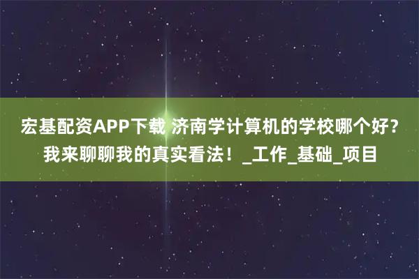 宏基配资APP下载 济南学计算机的学校哪个好？我来聊聊我的真实看法！_工作_基础_项目