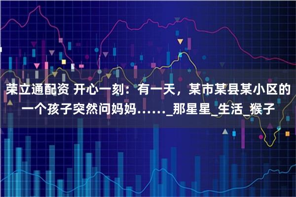 荣立通配资 开心一刻：有一天，某市某县某小区的一个孩子突然问妈妈……_那星星_生活_猴子