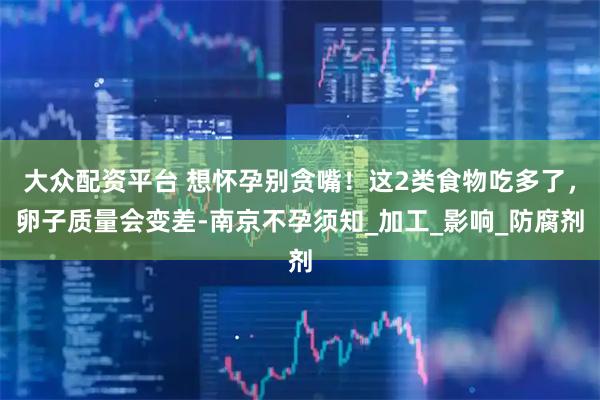 大众配资平台 想怀孕别贪嘴！这2类食物吃多了，卵子质量会变差-南京不孕须知_加工_影响_防腐剂