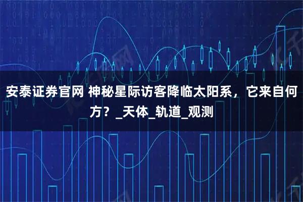 安泰证券官网 神秘星际访客降临太阳系,它来自何方?_天体_轨道_观测