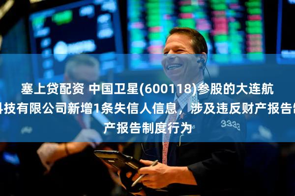 塞上贷配资 中国卫星(600118)参股的大连航天北斗科技有限公司新增1条失信人信息，涉及违反财产报告制度行为