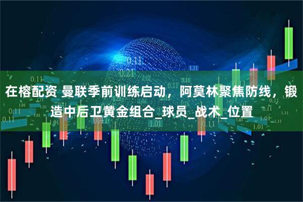 在榕配资 曼联季前训练启动，阿莫林聚焦防线，锻造中后卫黄金组合_球员_战术_位置