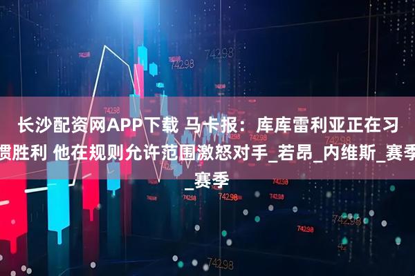 长沙配资网APP下载 马卡报：库库雷利亚正在习惯胜利 他在规则允许范围激怒对手_若昂_内维斯_赛季