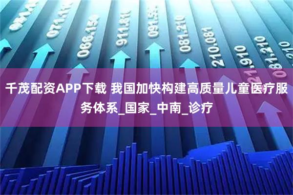 千茂配资APP下载 我国加快构建高质量儿童医疗服务体系_国家_中南_诊疗