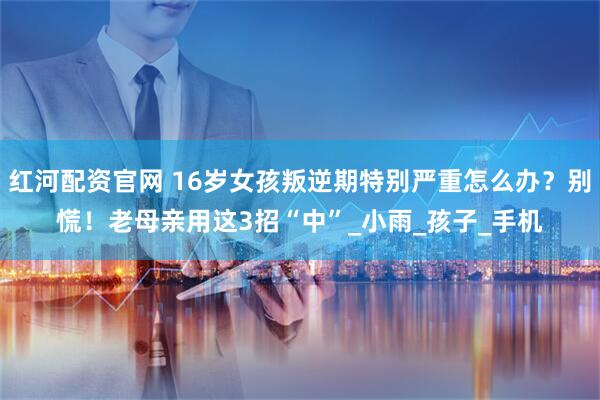 红河配资官网 16岁女孩叛逆期特别严重怎么办?别慌!老母亲用这3招“中”_小雨_孩子_手机