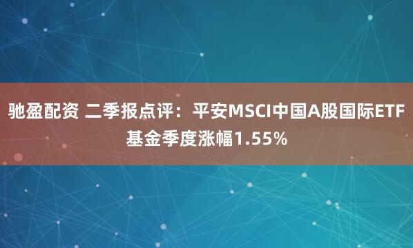 驰盈配资 二季报点评:平安MSCI中国A股国际ETF基金季度涨幅1.55%
