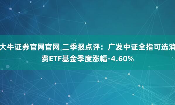 大牛证券官网官网 二季报点评:广发中证全指可选消费ETF基金季度涨幅-4.60%