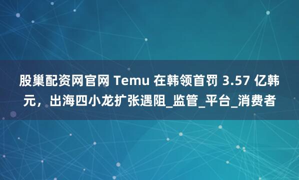股巢配资网官网 Temu 在韩领首罚 3.57 亿韩元,出海四小龙扩张遇阻_监管_平台_消费者