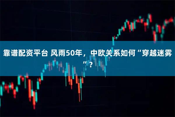靠谱配资平台 风雨50年,中欧关系如何“穿越迷雾”?