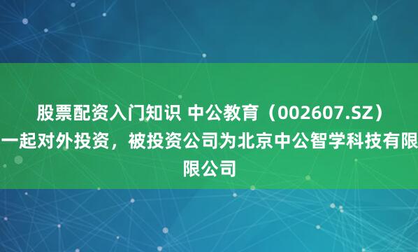 股票配资入门知识 中公教育(002607.SZ)新增一起对外投资,被投资公司为北京中公智学科技有限公司