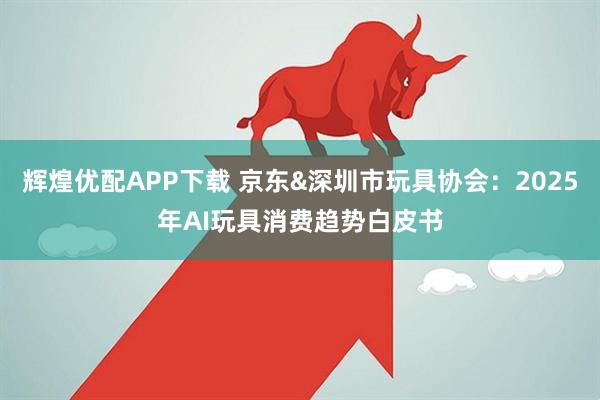 辉煌优配APP下载 京东&深圳市玩具协会：2025年AI玩具消费趋势白皮书