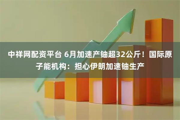 中祥网配资平台 6月加速产铀超32公斤!国际原子能机构:担心伊朗加速铀生产
