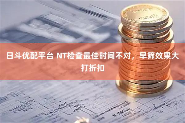 日斗优配平台 NT检查最佳时间不对,早筛效果大打折扣