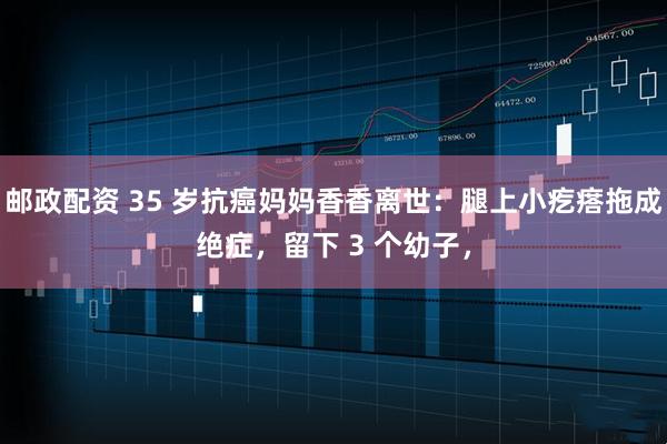 邮政配资 35 岁抗癌妈妈香香离世:腿上小疙瘩拖成绝症,留下 3 个幼子,