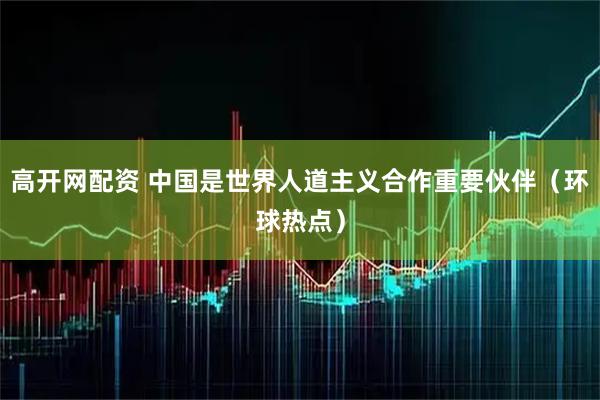 高开网配资 中国是世界人道主义合作重要伙伴(环球热点)