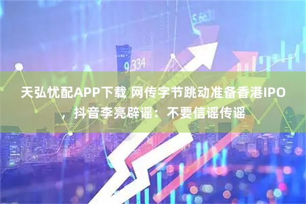 天弘忧配APP下载 网传字节跳动准备香港IPO,抖音李亮辟谣:不要信谣传谣