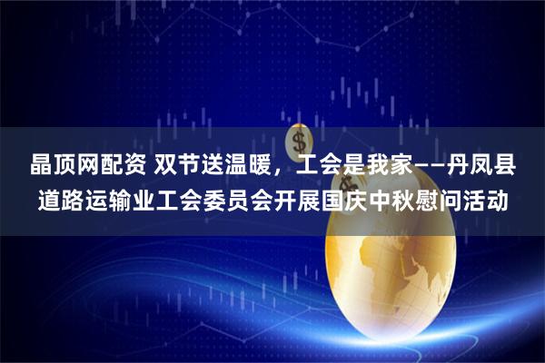 晶顶网配资 双节送温暖,工会是我家——丹凤县道路运输业工会委员会开展国庆中秋慰问活动