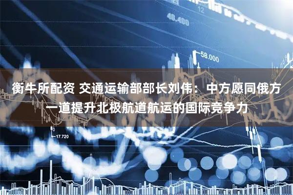 衡牛所配资 交通运输部部长刘伟：中方愿同俄方一道提升北极航道航运的国际竞争力