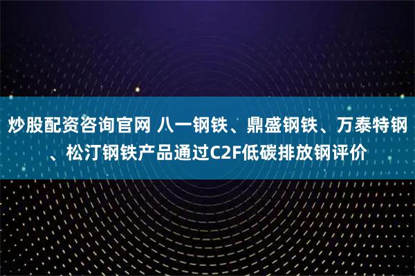 炒股配资咨询官网 八一钢铁、鼎盛钢铁、万泰特钢、松汀钢铁产品通过C2F低碳排放钢评价
