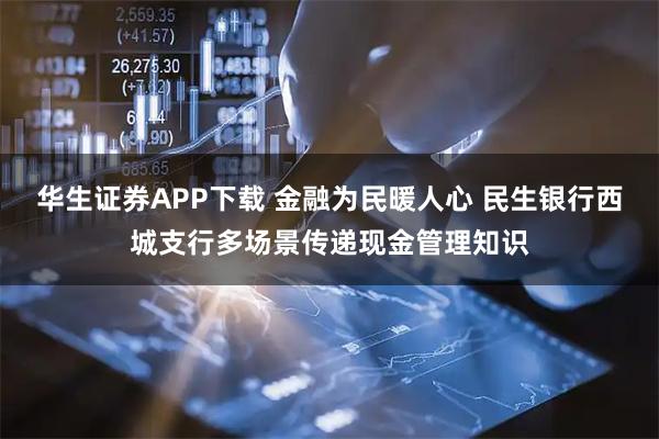 华生证券APP下载 金融为民暖人心 民生银行西城支行多场景传递现金管理知识