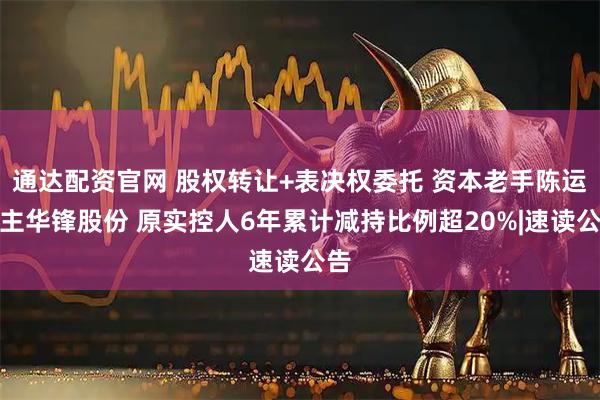 通达配资官网 股权转让+表决权委托 资本老手陈运入主华锋股份 原实控人6年累计减持比例超20%|速读公告