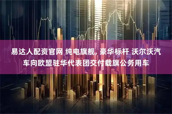 易达人配资官网 纯电旗舰, 豪华标杆 沃尔沃汽车向欧盟驻华代表团交付载旗公务用车