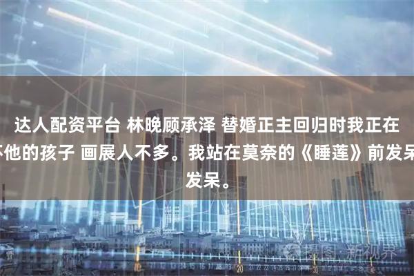 达人配资平台 林晚顾承泽 替婚正主回归时我正在怀他的孩子 画展人不多。我站在莫奈的《睡莲》前发呆。