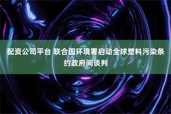 配资公司平台 联合国环境署启动全球塑料污染条约政府间谈判