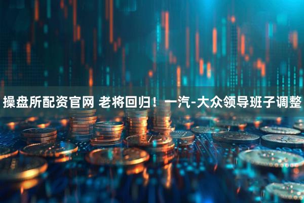 操盘所配资官网 老将回归！一汽-大众领导班子调整