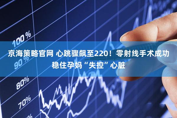 京海策略官网 心跳骤飙至220！零射线手术成功稳住孕妈“失控”心脏