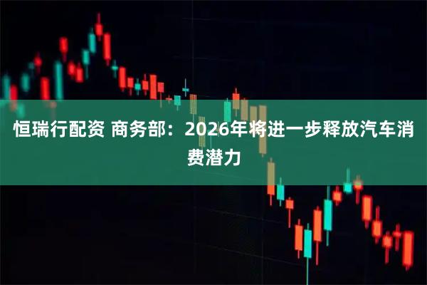 恒瑞行配资 商务部：2026年将进一步释放汽车消费潜力