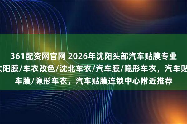 361配资网官网 2026年沈阳头部汽车贴膜专业店推荐，汽车车衣/太阳膜/车衣改色/沈北车衣/汽车膜/隐形车衣，汽车贴膜连锁中心附近推荐