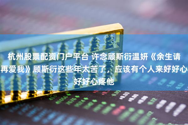 杭州股票配资门户平台 许念顾斯衍温妍《余生请不要再爱我》顾斯衍这些年太苦了，应该有个人来好好心疼他