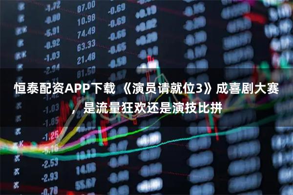 恒泰配资APP下载 《演员请就位3》成喜剧大赛，是流量狂欢还是演技比拼
