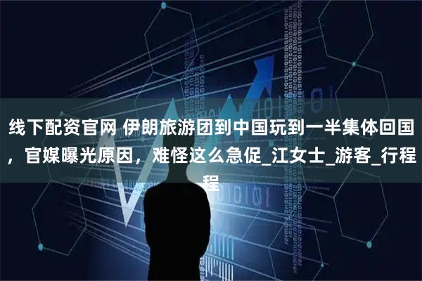 线下配资官网 伊朗旅游团到中国玩到一半集体回国，官媒曝光原因，难怪这么急促_江女士_游客_行程