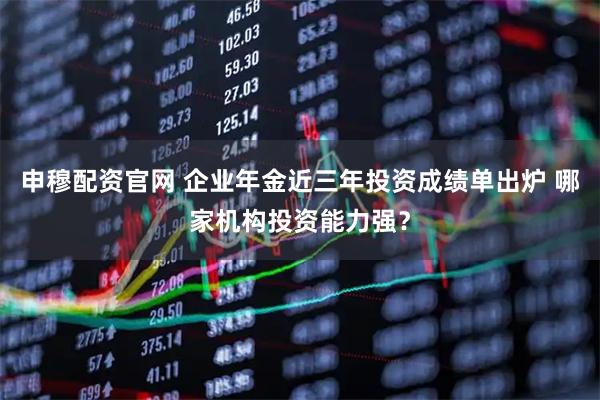 申穆配资官网 企业年金近三年投资成绩单出炉 哪家机构投资能力强？